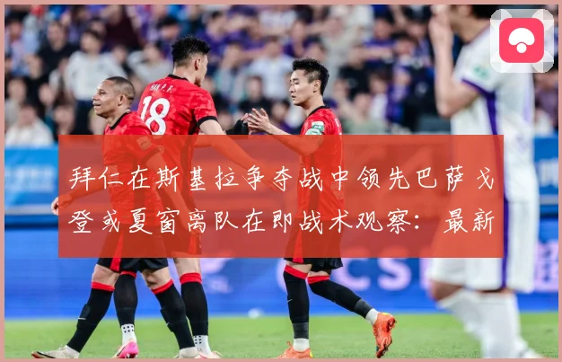拜仁在斯基拉争夺战中领先巴萨戈登或夏窗离队在即战术观察：最新赛事动态与深度分析