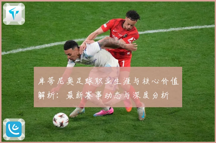 库蒂尼奥足球职业生涯与核心价值解析：最新赛事动态与深度分析