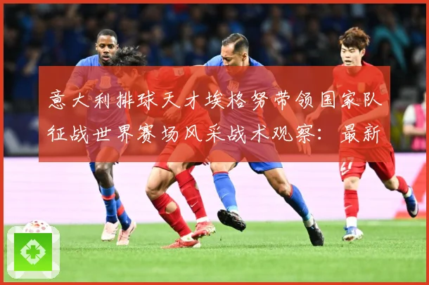 意大利排球天才埃格努带领国家队征战世界赛场风采战术观察：最新赛事动态与深度分析