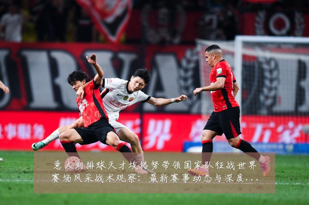 意大利排球天才埃格努带领国家队征战世界赛场风采战术观察:最新赛事动态与深度分析