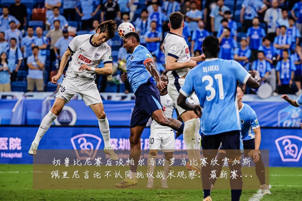 切鲁比尼赛后谈帕尔马对罗马比赛欣赏加斯佩里尼言论不认同抗议战术观察:最新赛事动态与深度分析