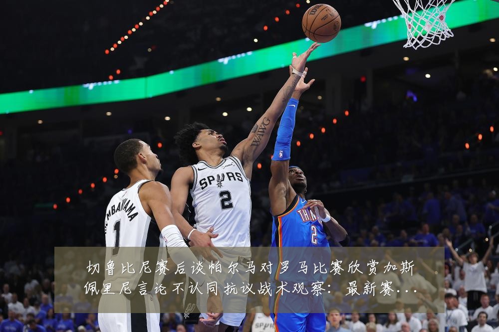 切鲁比尼赛后谈帕尔马对罗马比赛欣赏加斯佩里尼言论不认同抗议战术观察:最新赛事动态与深度分析